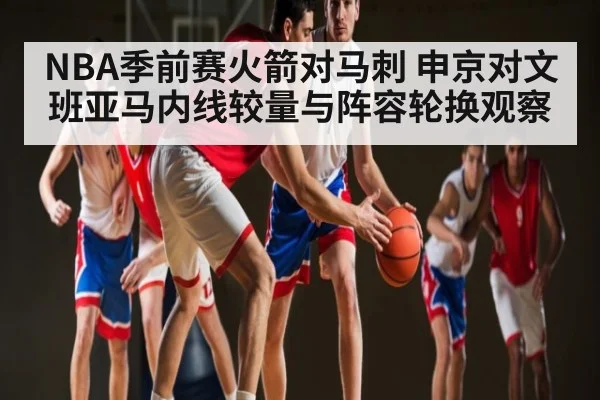 NBA季前赛火箭对马刺 申京对文班亚马内线较量与阵容轮换观察